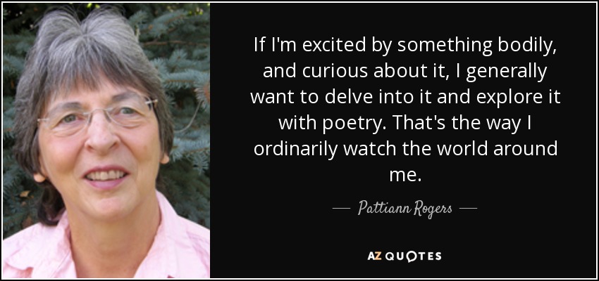 If I'm excited by something bodily, and curious about it, I generally want to delve into it and explore it with poetry. That's the way I ordinarily watch the world around me. - Pattiann Rogers