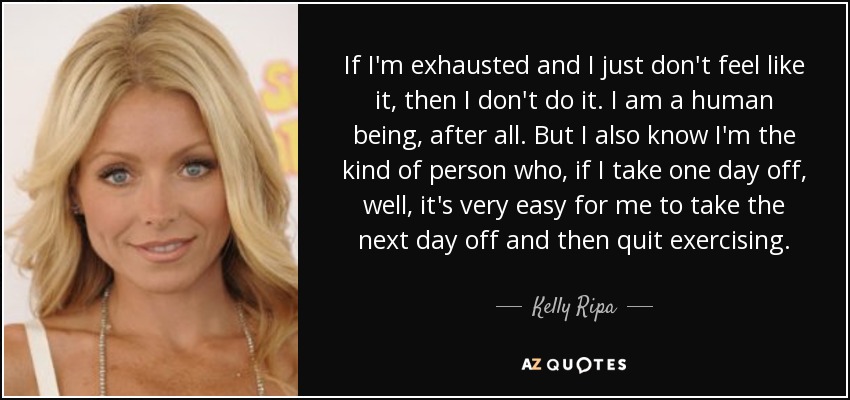 If I'm exhausted and I just don't feel like it, then I don't do it. I am a human being, after all. But I also know I'm the kind of person who, if I take one day off, well, it's very easy for me to take the next day off and then quit exercising. - Kelly Ripa