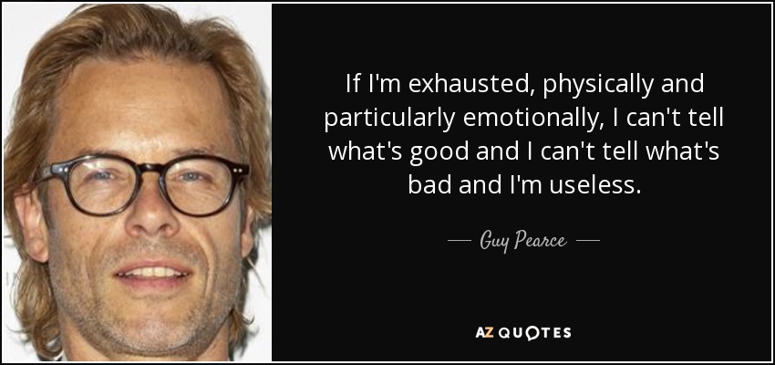 If I'm exhausted, physically and particularly emotionally, I can't tell what's good and I can't tell what's bad and I'm useless. - Guy Pearce