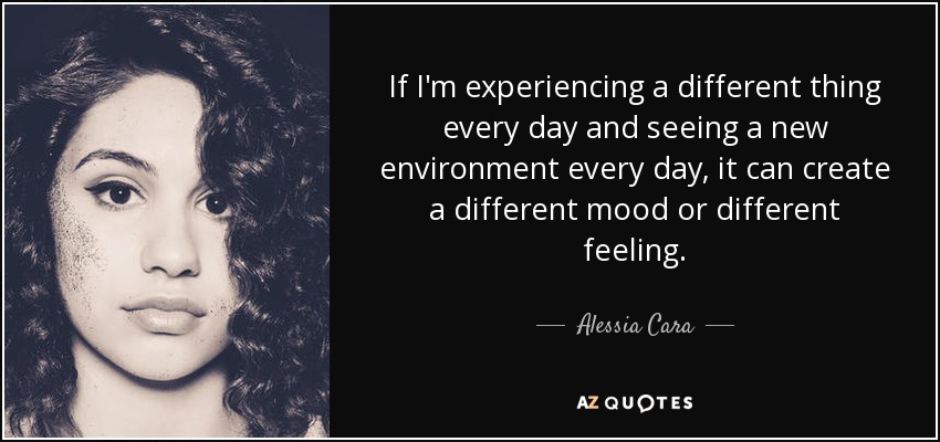 If I'm experiencing a different thing every day and seeing a new environment every day, it can create a different mood or different feeling. - Alessia Cara