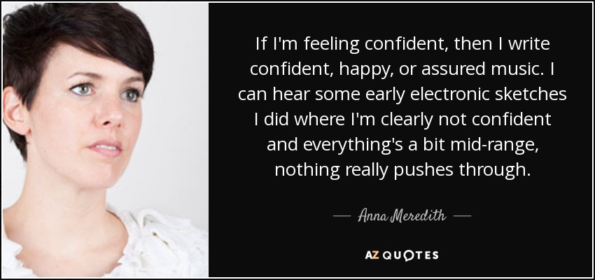 If I'm feeling confident, then I write confident, happy, or assured music. I can hear some early electronic sketches I did where I'm clearly not confident and everything's a bit mid-range, nothing really pushes through. - Anna Meredith