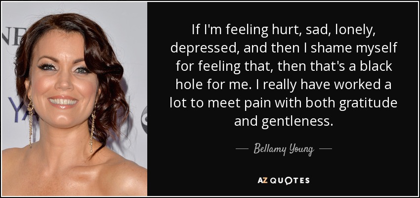 If I'm feeling hurt, sad, lonely, depressed, and then I shame myself for feeling that, then that's a black hole for me. I really have worked a lot to meet pain with both gratitude and gentleness. - Bellamy Young