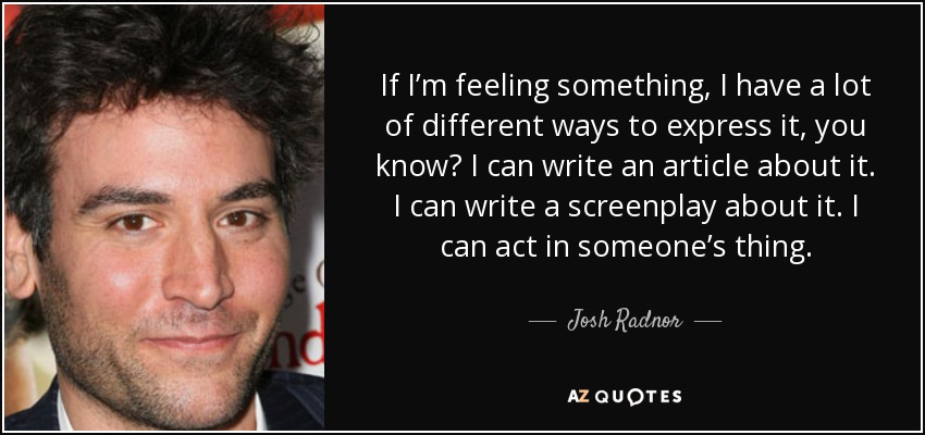 If I’m feeling something, I have a lot of different ways to express it, you know? I can write an article about it. I can write a screenplay about it. I can act in someone’s thing. - Josh Radnor