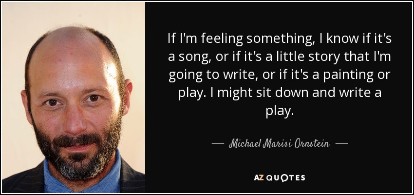 If I'm feeling something, I know if it's a song, or if it's a little story that I'm going to write, or if it's a painting or play. I might sit down and write a play. - Michael Marisi Ornstein