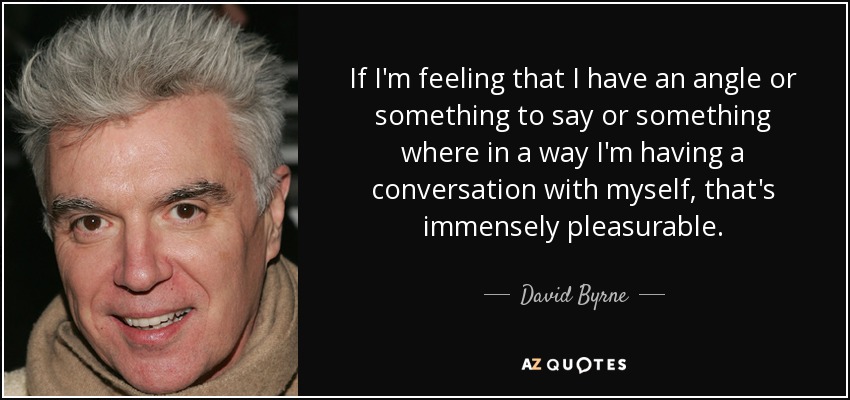 If I'm feeling that I have an angle or something to say or something where in a way I'm having a conversation with myself, that's immensely pleasurable. - David Byrne