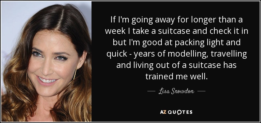 If I'm going away for longer than a week I take a suitcase and check it in but I'm good at packing light and quick - years of modelling, travelling and living out of a suitcase has trained me well. - Lisa Snowdon