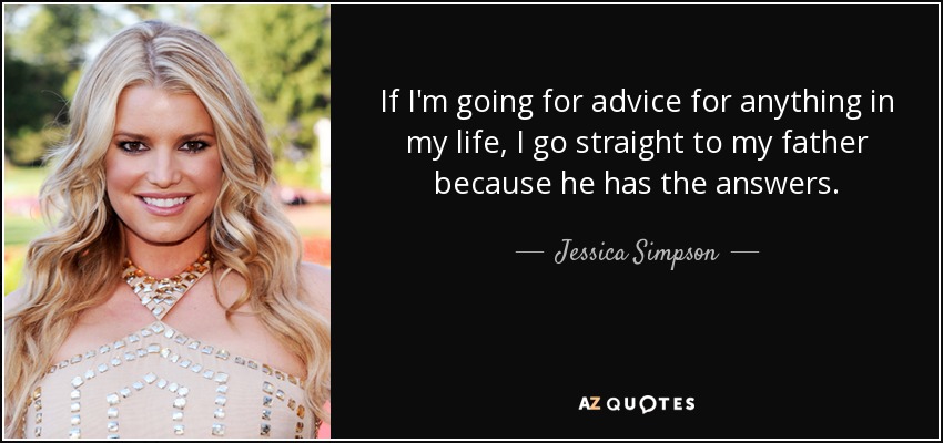 If I'm going for advice for anything in my life, I go straight to my father because he has the answers. - Jessica Simpson
