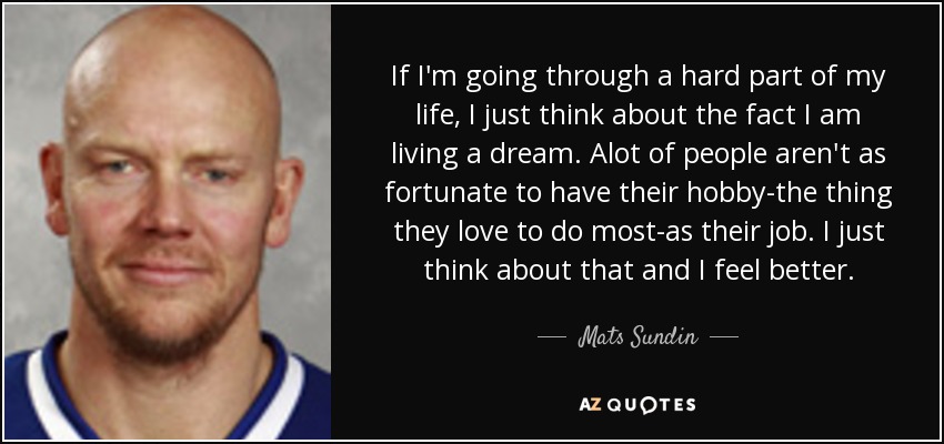 If I'm going through a hard part of my life, I just think about the fact I am living a dream. Alot of people aren't as fortunate to have their hobby-the thing they love to do most-as their job. I just think about that and I feel better. - Mats Sundin