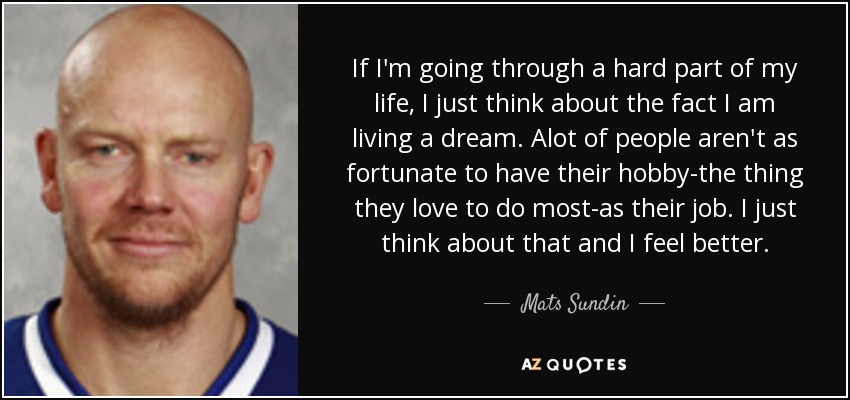 If I'm going through a hard part of my life, I just think about the fact I am living a dream. Alot of people aren't as fortunate to have their hobby-the thing they love to do most-as their job. I just think about that and I feel better. - Mats Sundin