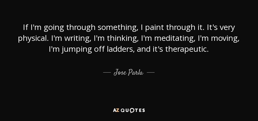 If I'm going through something, I paint through it. It's very physical. I'm writing, I'm thinking, I'm meditating, I'm moving, I'm jumping off ladders, and it's therapeutic. - Jose Parla