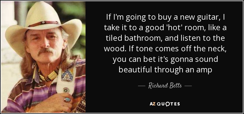 If I'm going to buy a new guitar, I take it to a good 'hot' room, like a tiled bathroom, and listen to the wood. If tone comes off the neck, you can bet it's gonna sound beautiful through an amp - Richard Betts