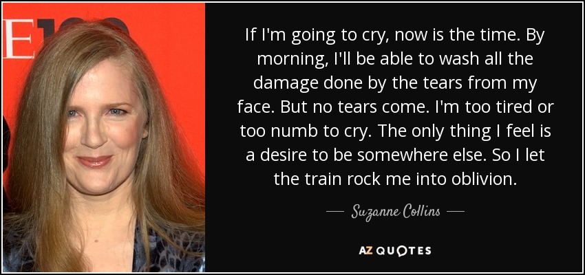 If I'm going to cry, now is the time. By morning, I'll be able to wash all the damage done by the tears from my face. But no tears come. I'm too tired or too numb to cry. The only thing I feel is a desire to be somewhere else. So I let the train rock me into oblivion. - Suzanne Collins