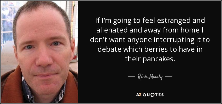 If I'm going to feel estranged and alienated and away from home I don't want anyone interrupting it to debate which berries to have in their pancakes. - Rick Moody