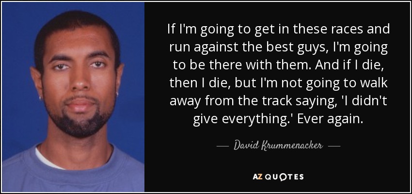 If I'm going to get in these races and run against the best guys, I'm going to be there with them. And if I die, then I die, but I'm not going to walk away from the track saying, 'I didn't give everything.' Ever again. - David Krummenacker