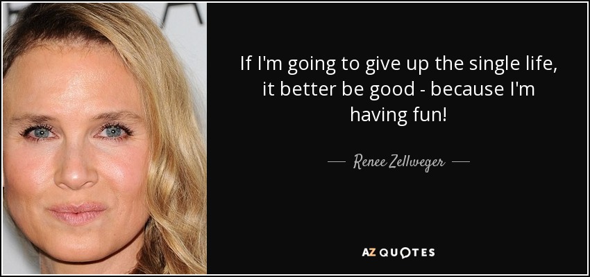 If I'm going to give up the single life, it better be good - because I'm having fun! - Renee Zellweger