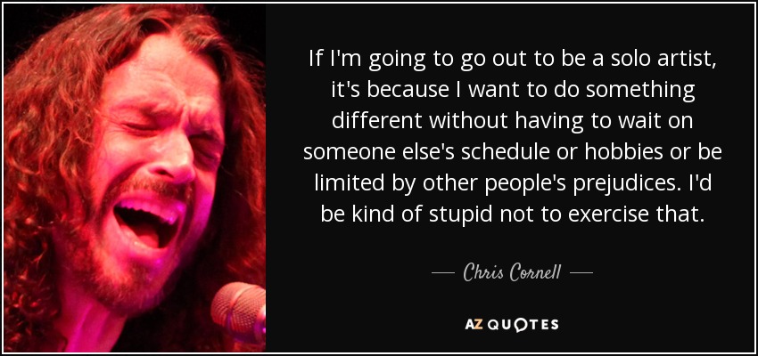 If I'm going to go out to be a solo artist, it's because I want to do something different without having to wait on someone else's schedule or hobbies or be limited by other people's prejudices. I'd be kind of stupid not to exercise that. - Chris Cornell