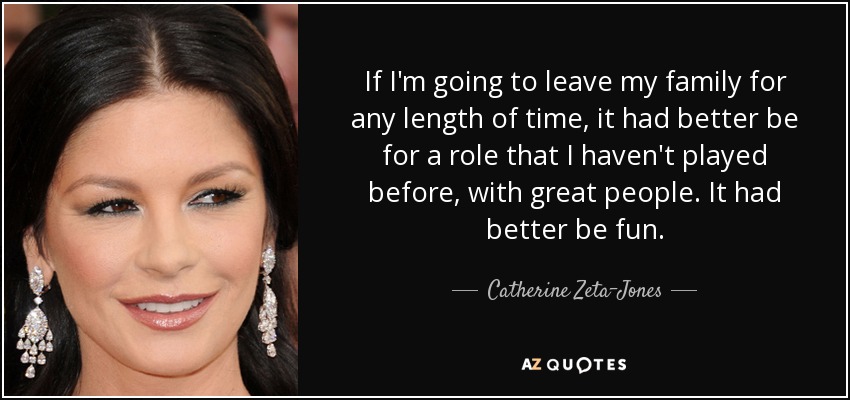 If I'm going to leave my family for any length of time, it had better be for a role that I haven't played before, with great people. It had better be fun. - Catherine Zeta-Jones