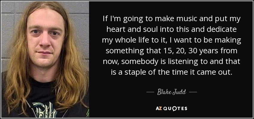 If I'm going to make music and put my heart and soul into this and dedicate my whole life to it, I want to be making something that 15, 20, 30 years from now, somebody is listening to and that is a staple of the time it came out. - Blake Judd