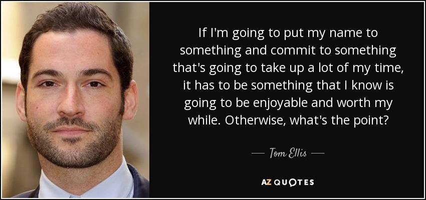 If I'm going to put my name to something and commit to something that's going to take up a lot of my time, it has to be something that I know is going to be enjoyable and worth my while. Otherwise, what's the point? - Tom Ellis