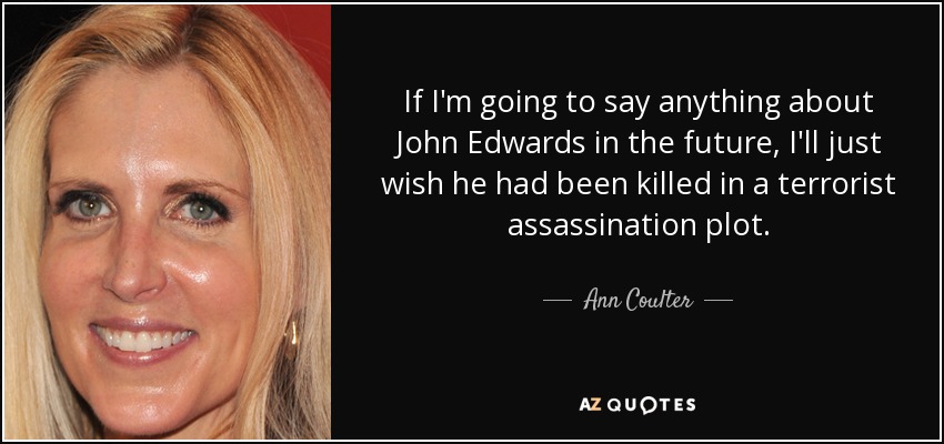 If I'm going to say anything about John Edwards in the future, I'll just wish he had been killed in a terrorist assassination plot. - Ann Coulter