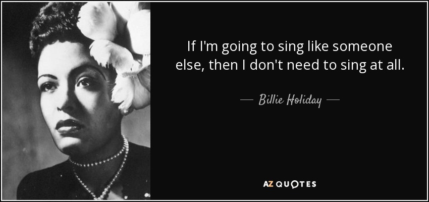 If I'm going to sing like someone else, then I don't need to sing at all. - Billie Holiday