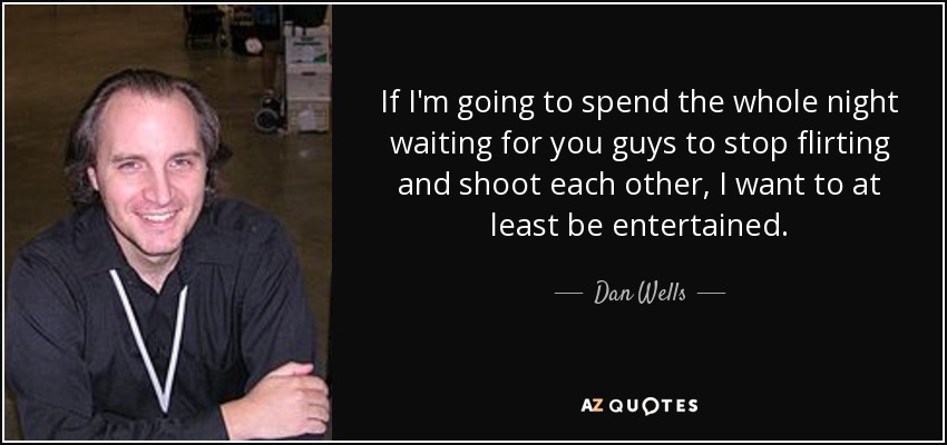 If I'm going to spend the whole night waiting for you guys to stop flirting and shoot each other, I want to at least be entertained. - Dan Wells