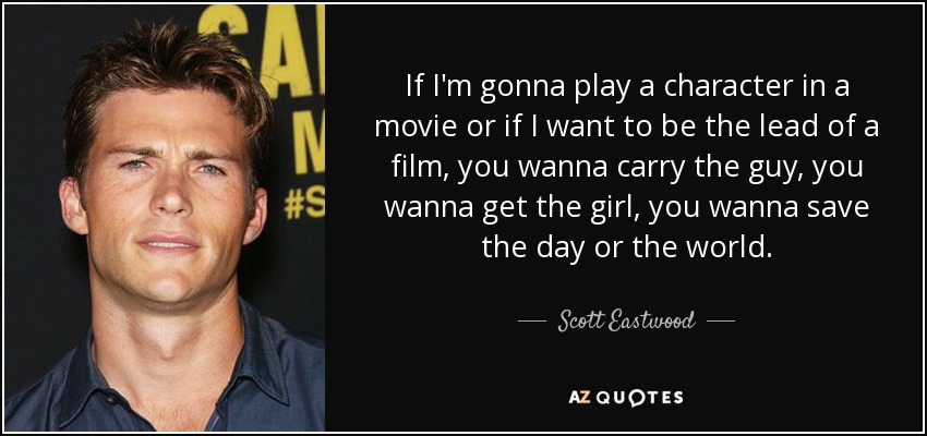 If I'm gonna play a character in a movie or if I want to be the lead of a film, you wanna carry the guy, you wanna get the girl, you wanna save the day or the world. - Scott Eastwood