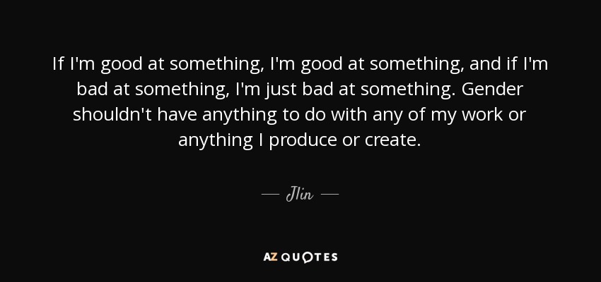 If I'm good at something, I'm good at something, and if I'm bad at something, I'm just bad at something. Gender shouldn't have anything to do with any of my work or anything I produce or create. - Jlin