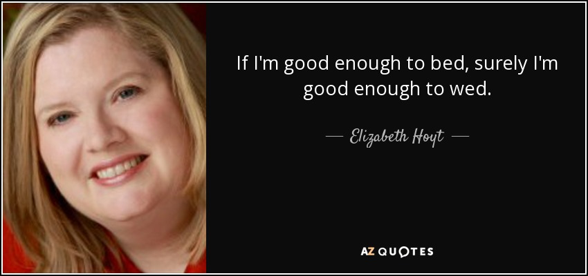 If I'm good enough to bed, surely I'm good enough to wed. - Elizabeth Hoyt