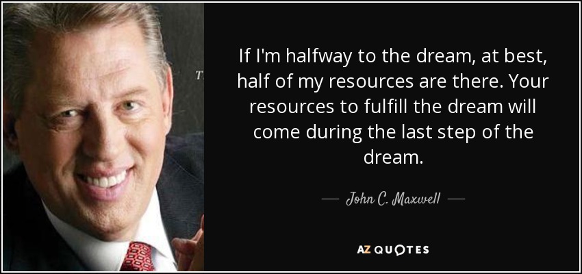 If I'm halfway to the dream, at best, half of my resources are there. Your resources to fulfill the dream will come during the last step of the dream. - John C. Maxwell