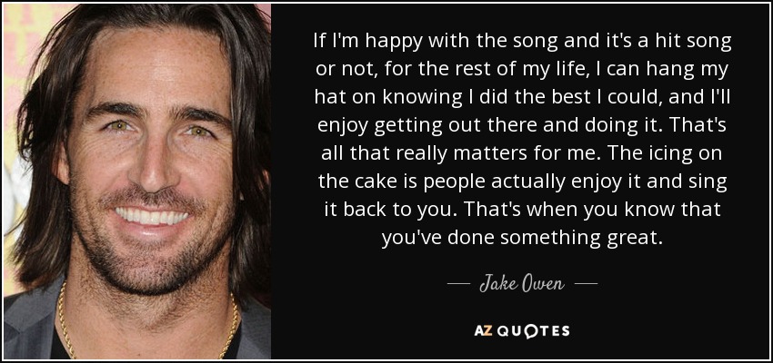 If I'm happy with the song and it's a hit song or not, for the rest of my life, I can hang my hat on knowing I did the best I could, and I'll enjoy getting out there and doing it. That's all that really matters for me. The icing on the cake is people actually enjoy it and sing it back to you. That's when you know that you've done something great. - Jake Owen
