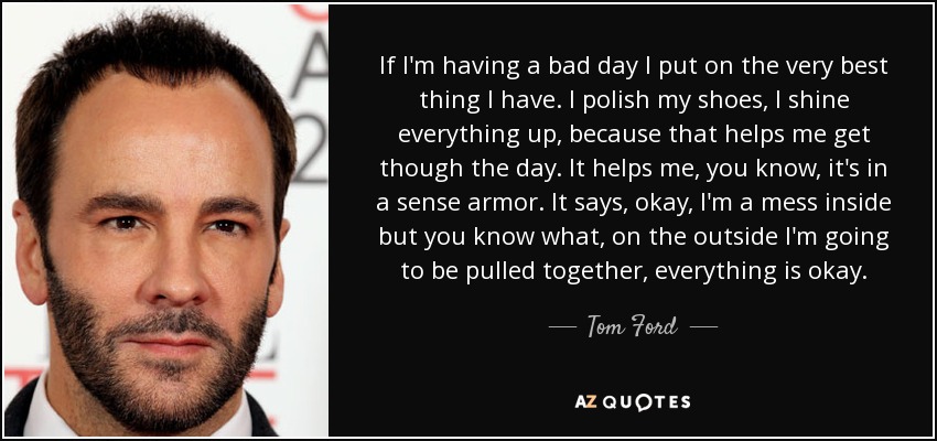 If I'm having a bad day I put on the very best thing I have. I polish my shoes, I shine everything up, because that helps me get though the day. It helps me, you know, it's in a sense armor. It says, okay, I'm a mess inside but you know what, on the outside I'm going to be pulled together, everything is okay. - Tom Ford