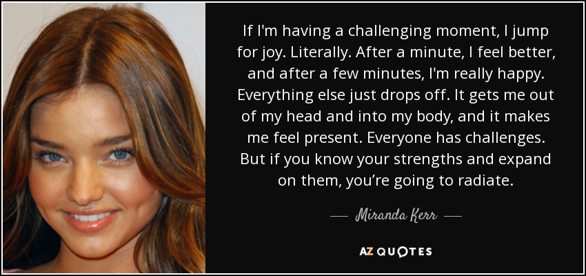If I'm having a challenging moment, I jump for joy. Literally. After a minute, I feel better, and after a few minutes, I'm really happy. Everything else just drops off. It gets me out of my head and into my body, and it makes me feel present. Everyone has challenges. But if you know your strengths and expand on them, you’re going to radiate. - Miranda Kerr