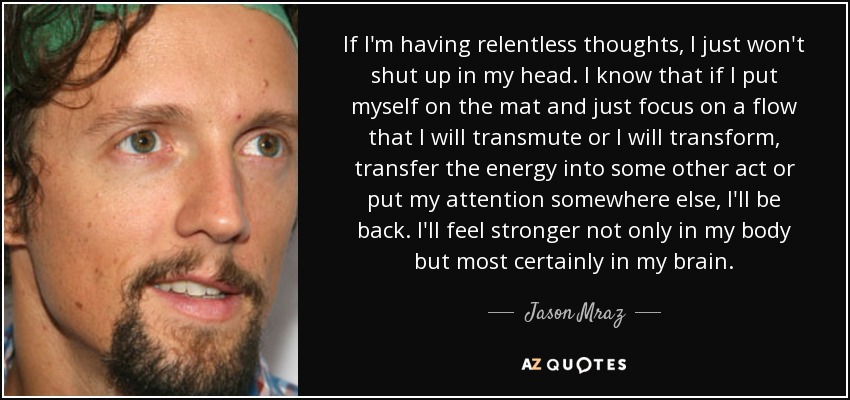 If I'm having relentless thoughts, I just won't shut up in my head. I know that if I put myself on the mat and just focus on a flow that I will transmute or I will transform, transfer the energy into some other act or put my attention somewhere else, I'll be back. I'll feel stronger not only in my body but most certainly in my brain. - Jason Mraz