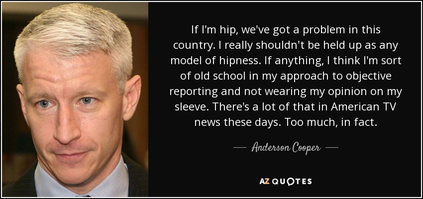If I'm hip, we've got a problem in this country. I really shouldn't be held up as any model of hipness. If anything, I think I'm sort of old school in my approach to objective reporting and not wearing my opinion on my sleeve. There's a lot of that in American TV news these days. Too much, in fact. - Anderson Cooper