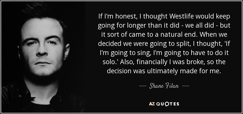 If I'm honest, I thought Westlife would keep going for longer than it did - we all did - but it sort of came to a natural end. When we decided we were going to split, I thought, 'If I'm going to sing, I'm going to have to do it solo.' Also, financially I was broke, so the decision was ultimately made for me. - Shane Filan