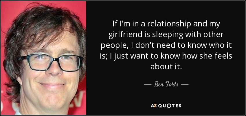 If I'm in a relationship and my girlfriend is sleeping with other people, I don't need to know who it is; I just want to know how she feels about it. - Ben Folds