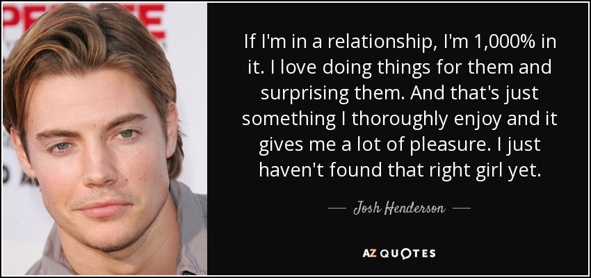 If I'm in a relationship, I'm 1,000% in it. I love doing things for them and surprising them. And that's just something I thoroughly enjoy and it gives me a lot of pleasure. I just haven't found that right girl yet. - Josh Henderson