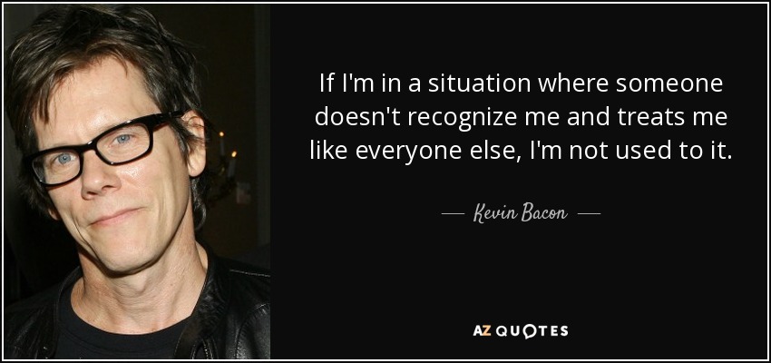 If I'm in a situation where someone doesn't recognize me and treats me like everyone else, I'm not used to it. - Kevin Bacon