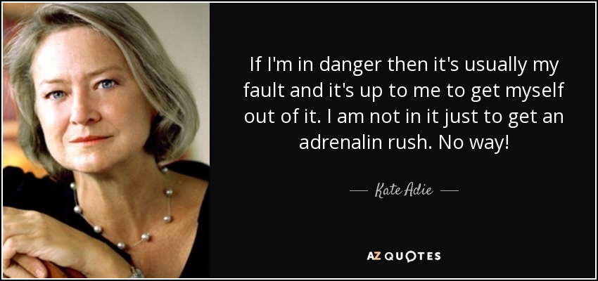 If I'm in danger then it's usually my fault and it's up to me to get myself out of it. I am not in it just to get an adrenalin rush. No way! - Kate Adie