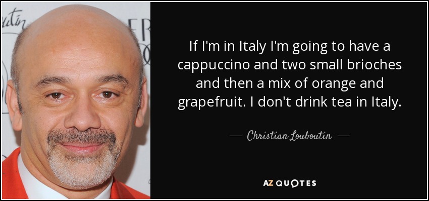 If I'm in Italy I'm going to have a cappuccino and two small brioches and then a mix of orange and grapefruit. I don't drink tea in Italy. - Christian Louboutin