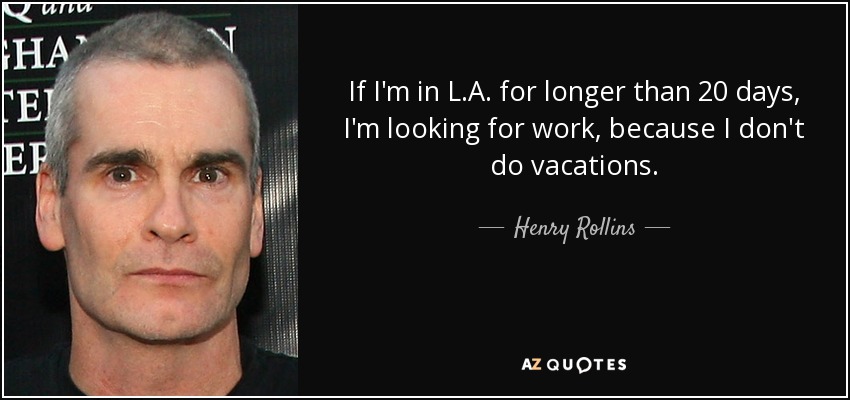 If I'm in L.A. for longer than 20 days, I'm looking for work, because I don't do vacations. - Henry Rollins
