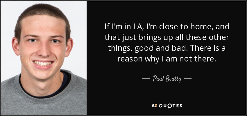 If I'm in LA, I'm close to home, and that just brings up all these other things, good and bad. There is a reason why I am not there . - Paul Beatty