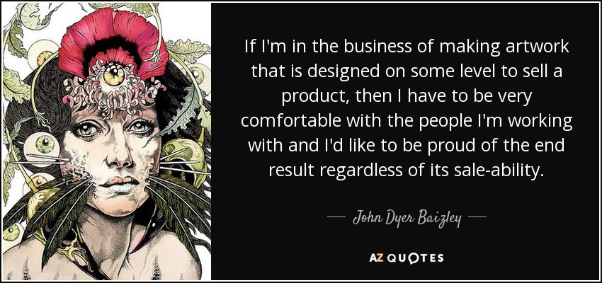 If I'm in the business of making artwork that is designed on some level to sell a product, then I have to be very comfortable with the people I'm working with and I'd like to be proud of the end result regardless of its sale-ability. - John Dyer Baizley