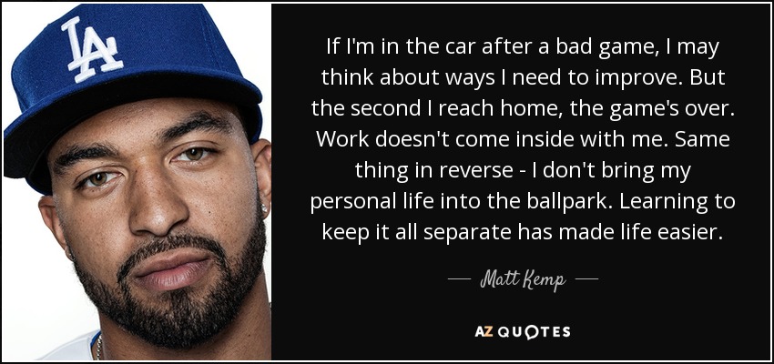 If I'm in the car after a bad game, I may think about ways I need to improve. But the second I reach home, the game's over. Work doesn't come inside with me. Same thing in reverse - I don't bring my personal life into the ballpark. Learning to keep it all separate has made life easier. - Matt Kemp