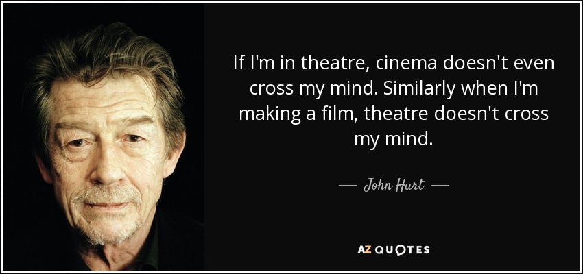 If I'm in theatre, cinema doesn't even cross my mind. Similarly when I'm making a film, theatre doesn't cross my mind. - John Hurt