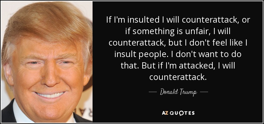 If I'm insulted I will counterattack, or if something is unfair, I will counterattack, but I don't feel like I insult people. I don't want to do that. But if I'm attacked, I will counterattack. - Donald Trump