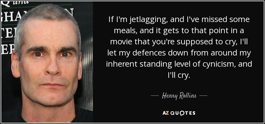 If I'm jetlagging, and I've missed some meals, and it gets to that point in a movie that you're supposed to cry, I'll let my defences down from around my inherent standing level of cynicism, and I'll cry. - Henry Rollins
