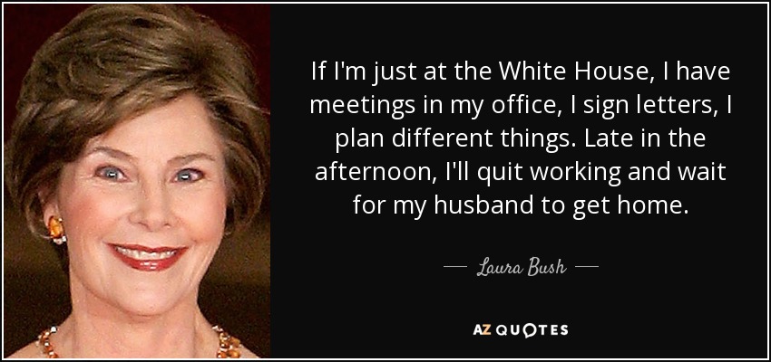 If I'm just at the White House, I have meetings in my office, I sign letters, I plan different things. Late in the afternoon, I'll quit working and wait for my husband to get home. - Laura Bush