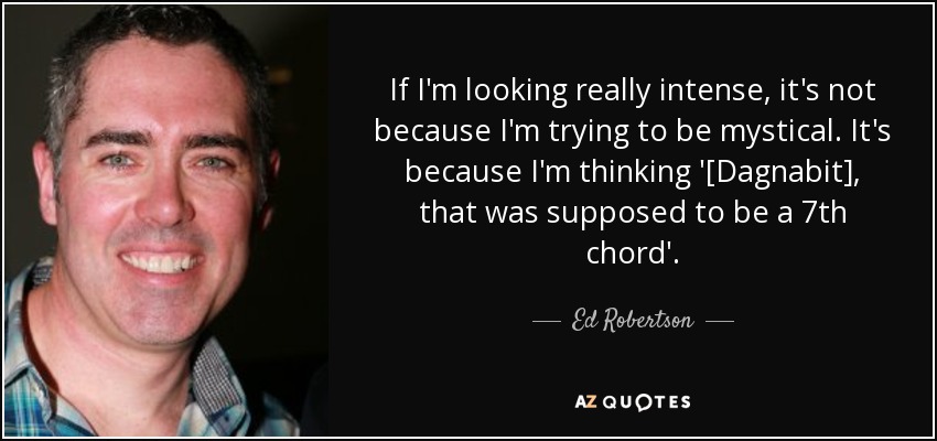 If I'm looking really intense, it's not because I'm trying to be mystical. It's because I'm thinking '[Dagnabit], that was supposed to be a 7th chord'. - Ed Robertson